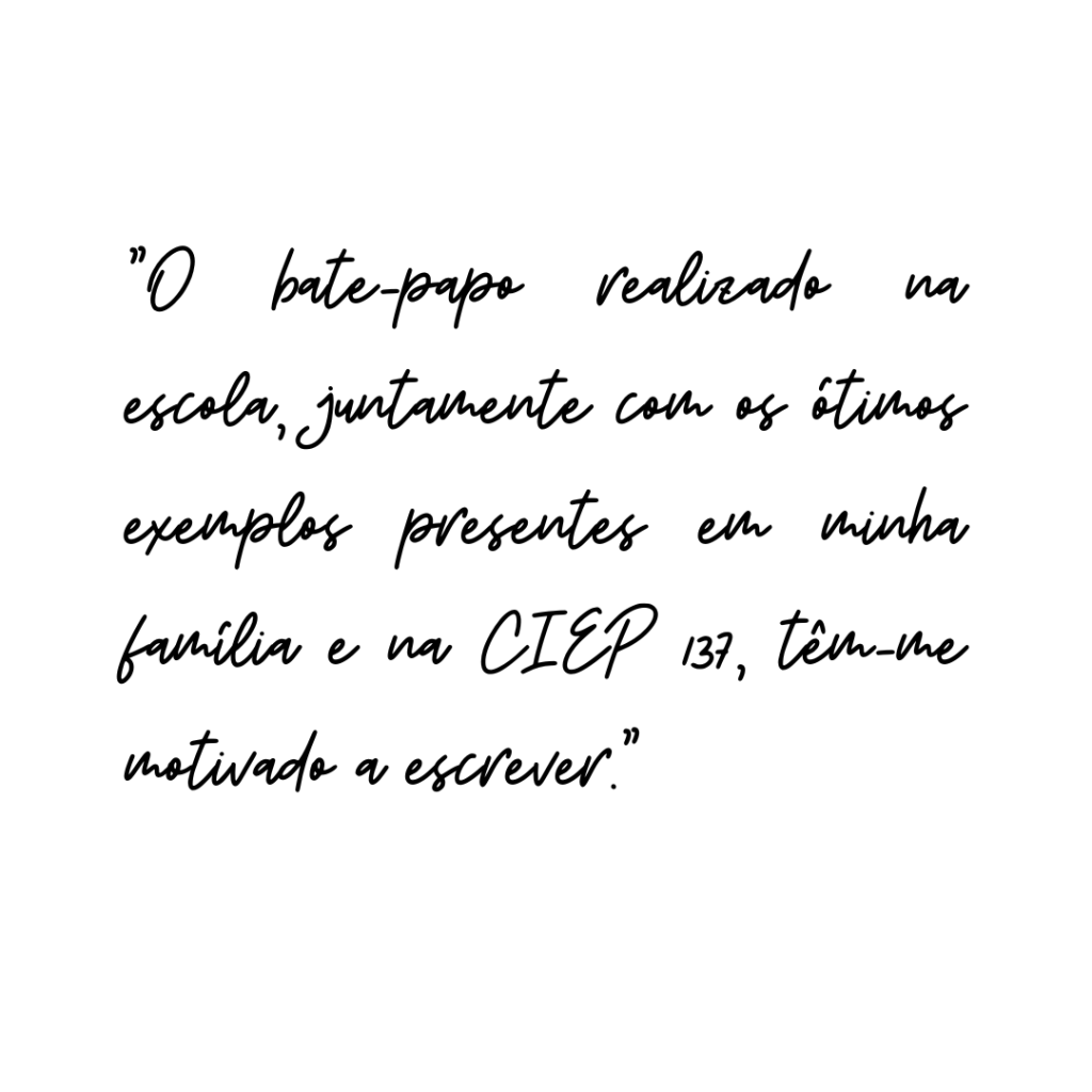 No início do Ensino Médio a sensação de não saber tudo me perturbava de forma constante, mas depois de muitas aulas comecei a me conformar que é essa inquietação que me levaria às minhas conquistas escolares e, logo, me apaixonei por essa necessidade de sempre estar me renovando. Essa paixão me levou a querer participar e aproveitar de tudo o que o CIEP 137 Cecília Meireles me proporcionava. Estava tudo lá o tempo todo, mas só a curiosidade e um pouco de ousadia me fizeram
enxergar.